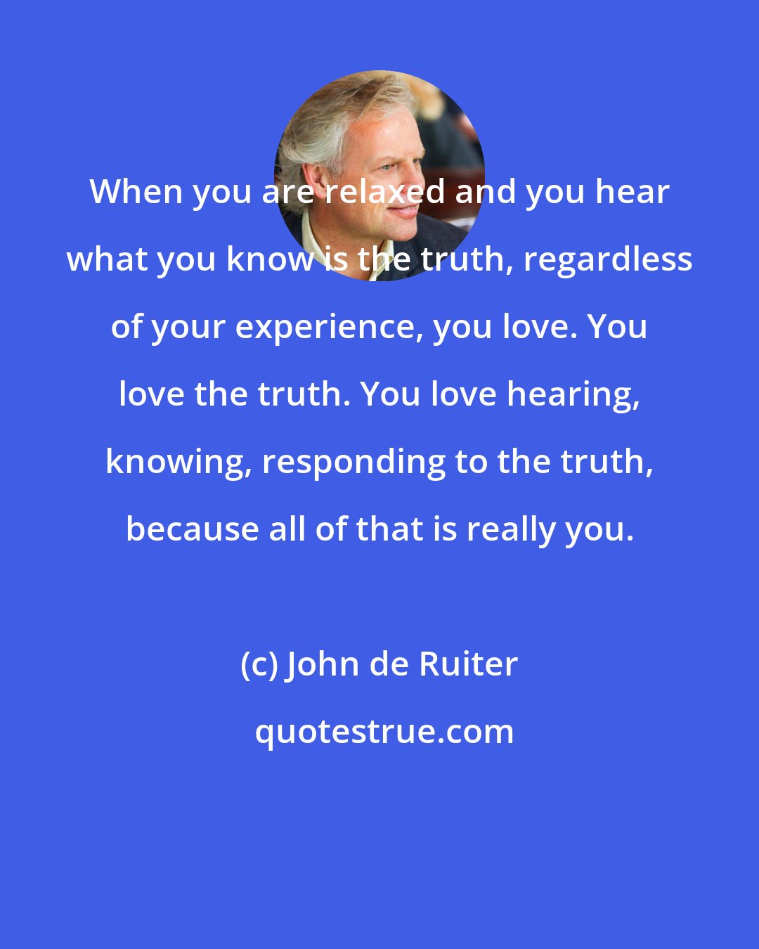 John de Ruiter: When you are relaxed and you hear what you know is the truth, regardless of your experience, you love. You love the truth. You love hearing, knowing, responding to the truth, because all of that is really you.
