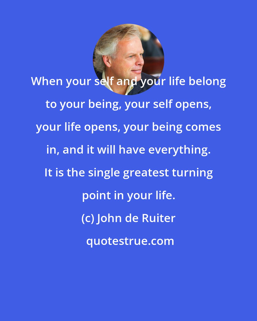 John de Ruiter: When your self and your life belong to your being, your self opens, your life opens, your being comes in, and it will have everything. It is the single greatest turning point in your life.