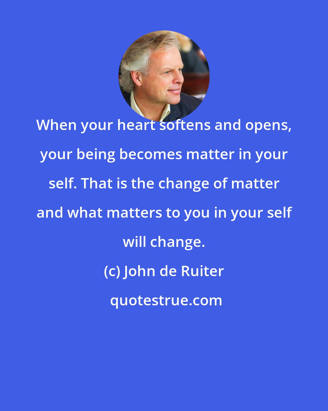 John de Ruiter: When your heart softens and opens, your being becomes matter in your self. That is the change of matter and what matters to you in your self will change.