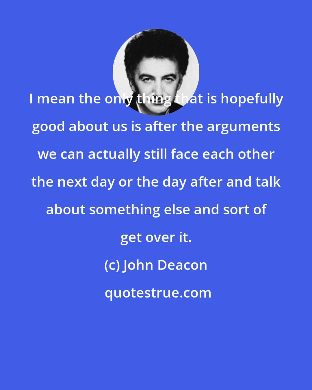John Deacon: I mean the only thing that is hopefully good about us is after the arguments we can actually still face each other the next day or the day after and talk about something else and sort of get over it.