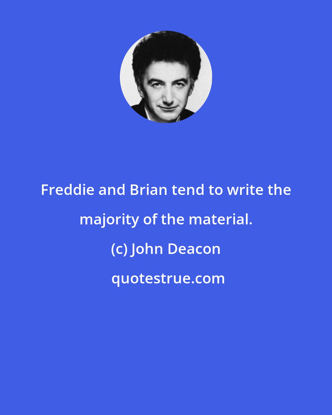 John Deacon: Freddie and Brian tend to write the majority of the material.