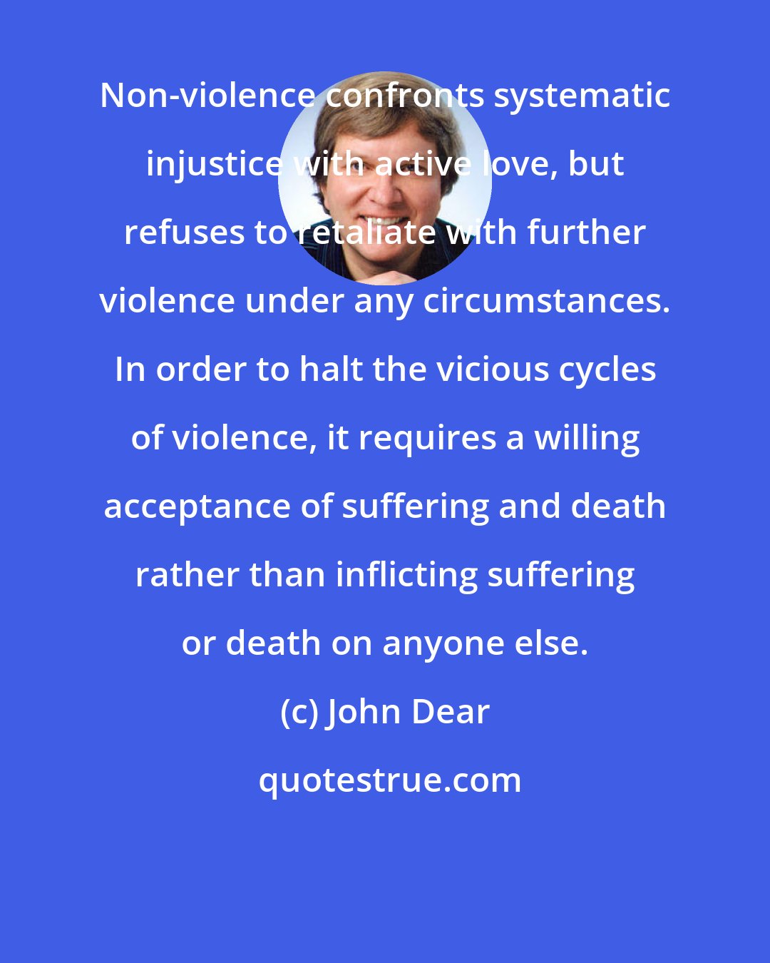 John Dear: Non-violence confronts systematic injustice with active love, but refuses to retaliate with further violence under any circumstances. In order to halt the vicious cycles of violence, it requires a willing acceptance of suffering and death rather than inflicting suffering or death on anyone else.