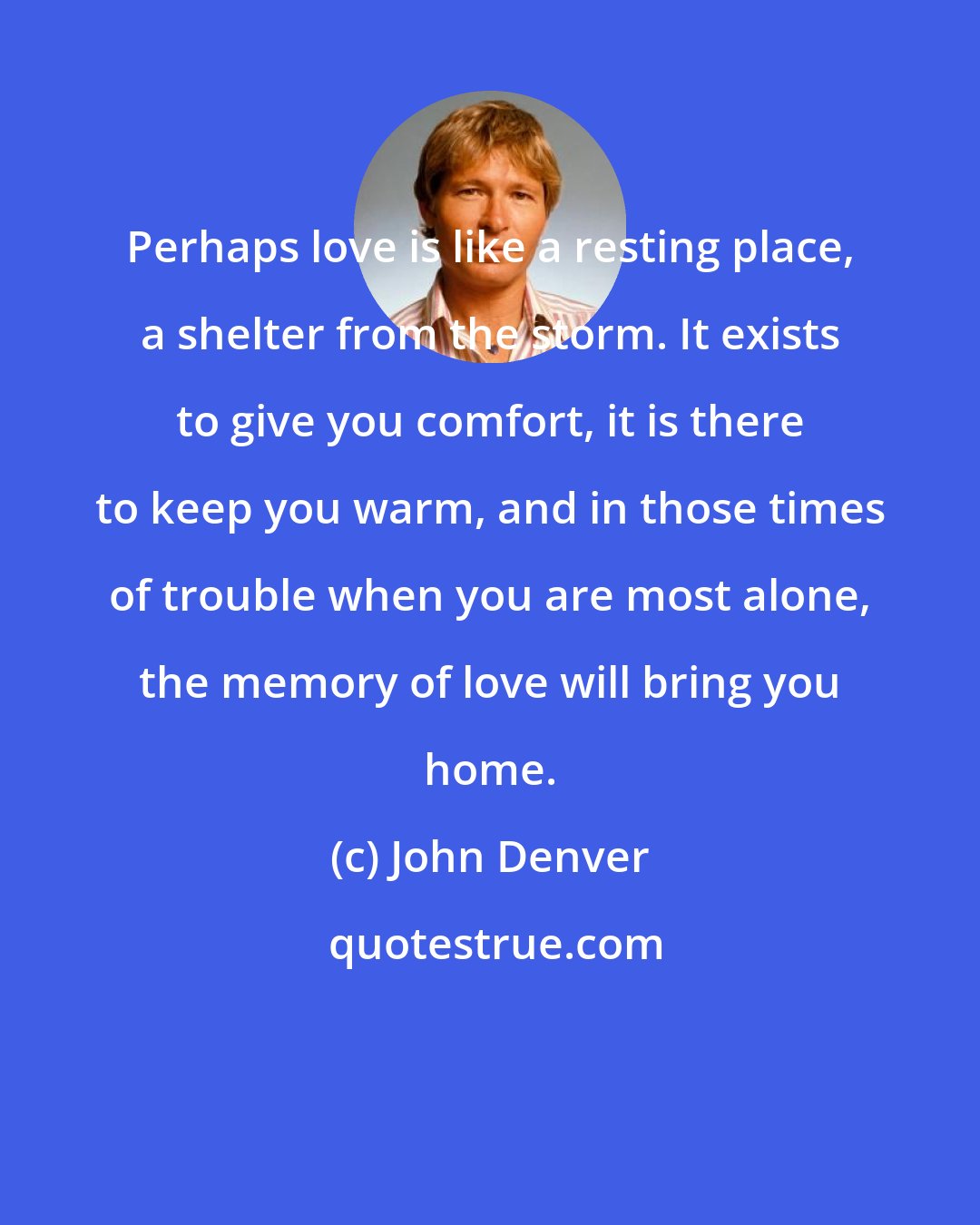 John Denver: Perhaps love is like a resting place, a shelter from the storm. It exists to give you comfort, it is there to keep you warm, and in those times of trouble when you are most alone, the memory of love will bring you home.
