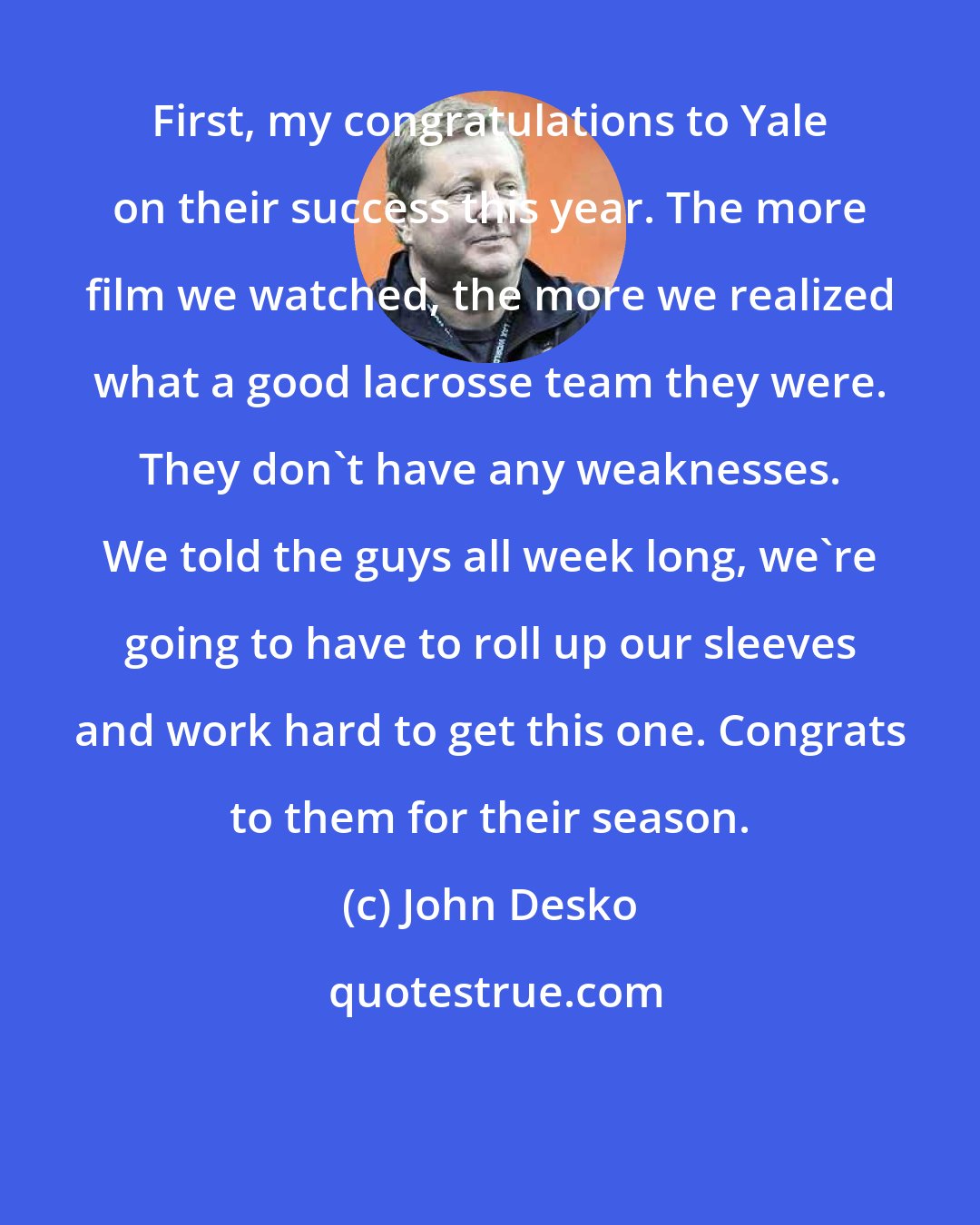 John Desko: First, my congratulations to Yale on their success this year. The more film we watched, the more we realized what a good lacrosse team they were. They don't have any weaknesses. We told the guys all week long, we're going to have to roll up our sleeves and work hard to get this one. Congrats to them for their season.