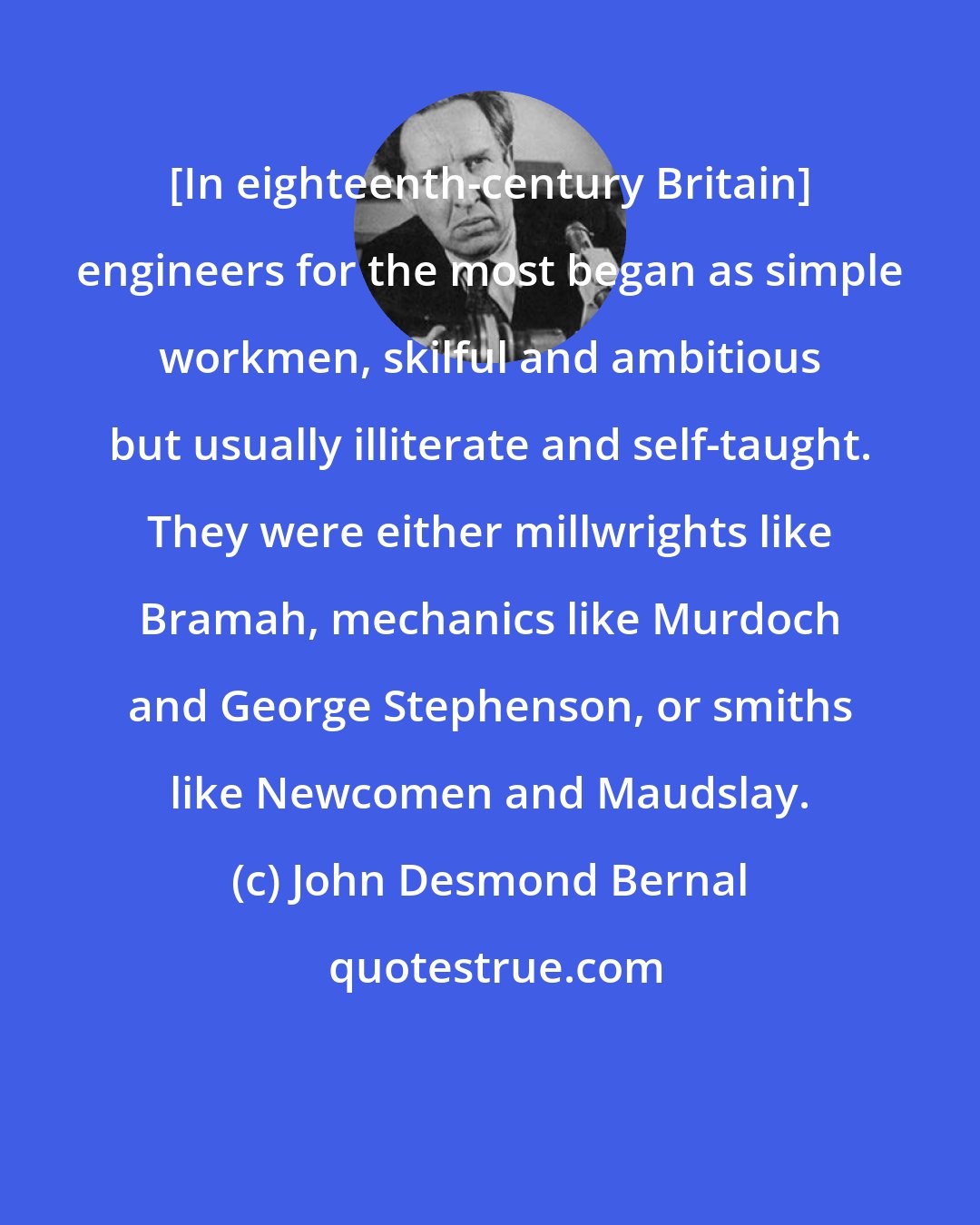 John Desmond Bernal: [In eighteenth-century Britain] engineers for the most began as simple workmen, skilful and ambitious but usually illiterate and self-taught. They were either millwrights like Bramah, mechanics like Murdoch and George Stephenson, or smiths like Newcomen and Maudslay.