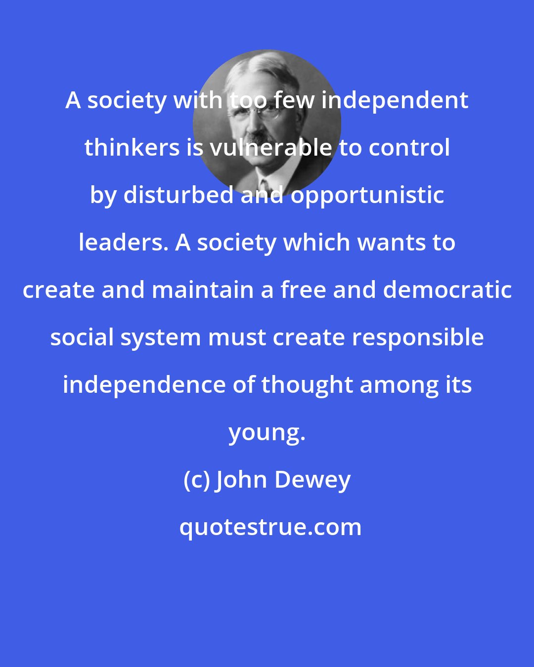 John Dewey: A society with too few independent thinkers is vulnerable to control by disturbed and opportunistic leaders. A society which wants to create and maintain a free and democratic social system must create responsible independence of thought among its young.