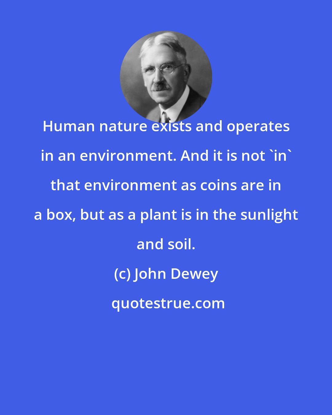 John Dewey: Human nature exists and operates in an environment. And it is not 'in' that environment as coins are in a box, but as a plant is in the sunlight and soil.