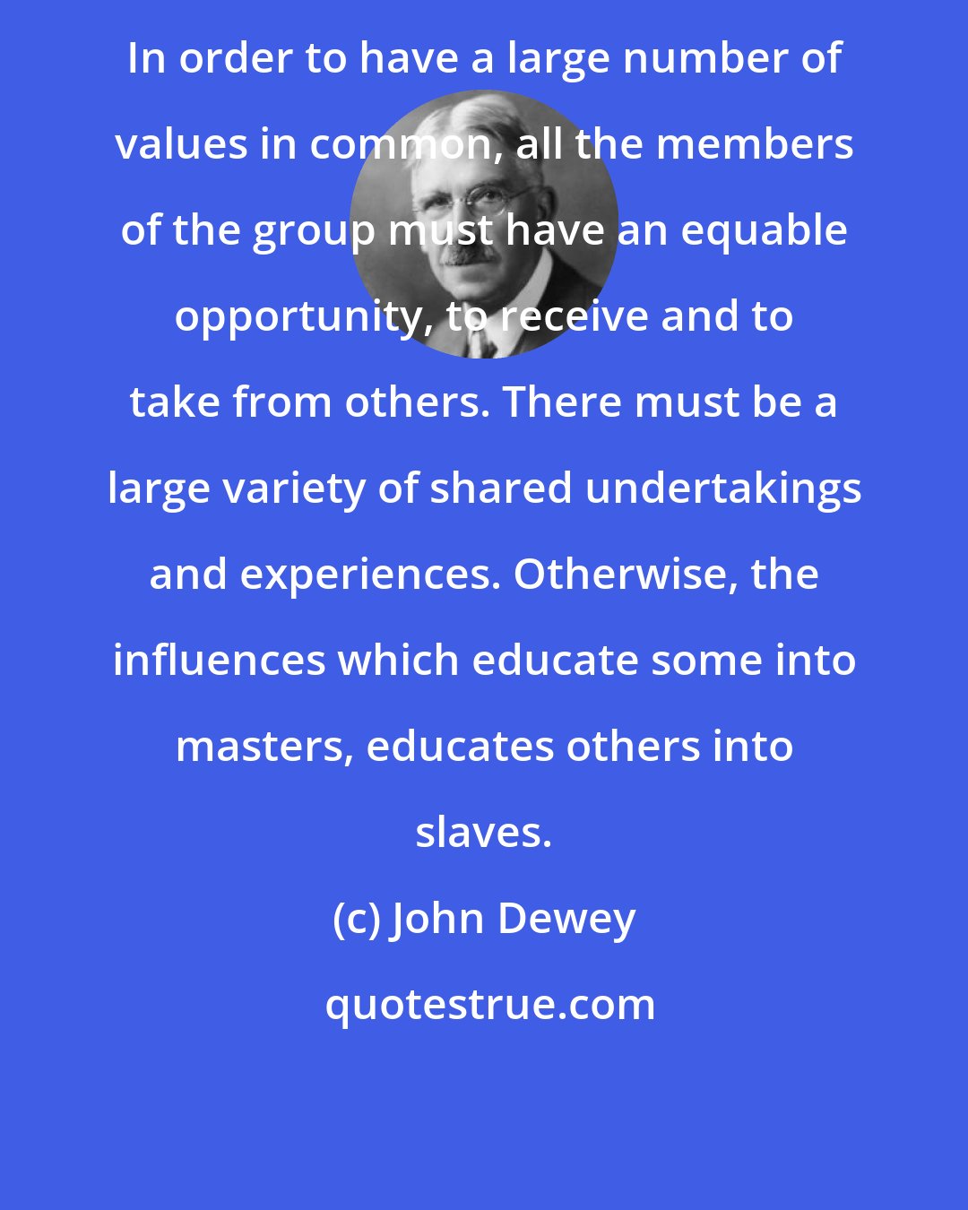 John Dewey: In order to have a large number of values in common, all the members of the group must have an equable opportunity, to receive and to take from others. There must be a large variety of shared undertakings and experiences. Otherwise, the influences which educate some into masters, educates others into slaves.