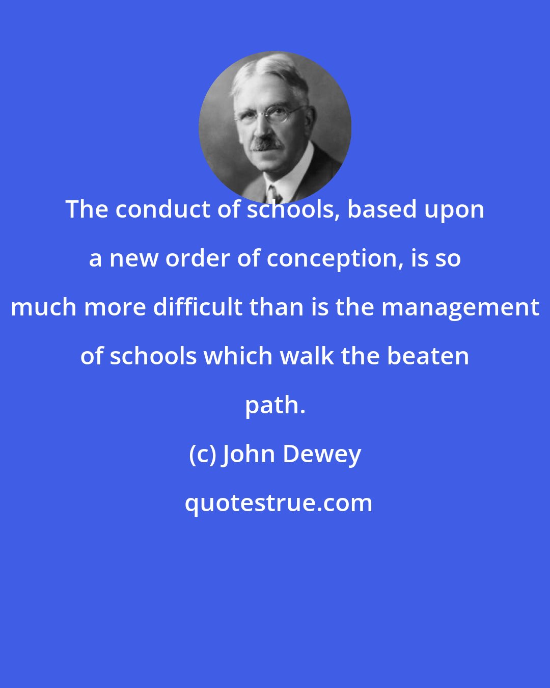 John Dewey: The conduct of schools, based upon a new order of conception, is so much more difficult than is the management of schools which walk the beaten path.