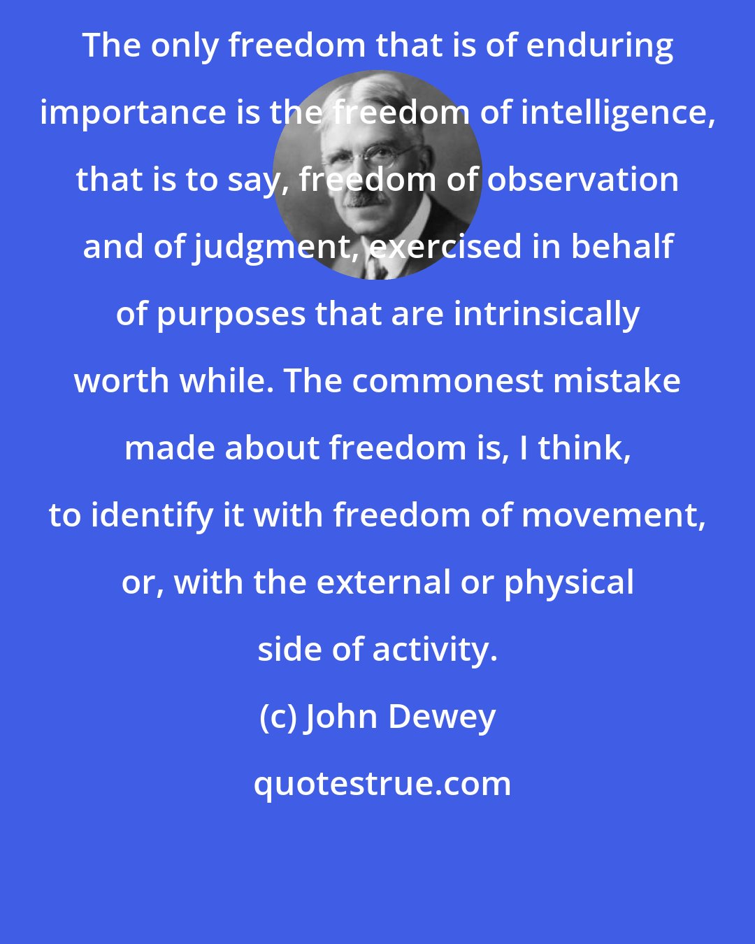 John Dewey: The only freedom that is of enduring importance is the freedom of intelligence, that is to say, freedom of observation and of judgment, exercised in behalf of purposes that are intrinsically worth while. The commonest mistake made about freedom is, I think, to identify it with freedom of movement, or, with the external or physical side of activity.