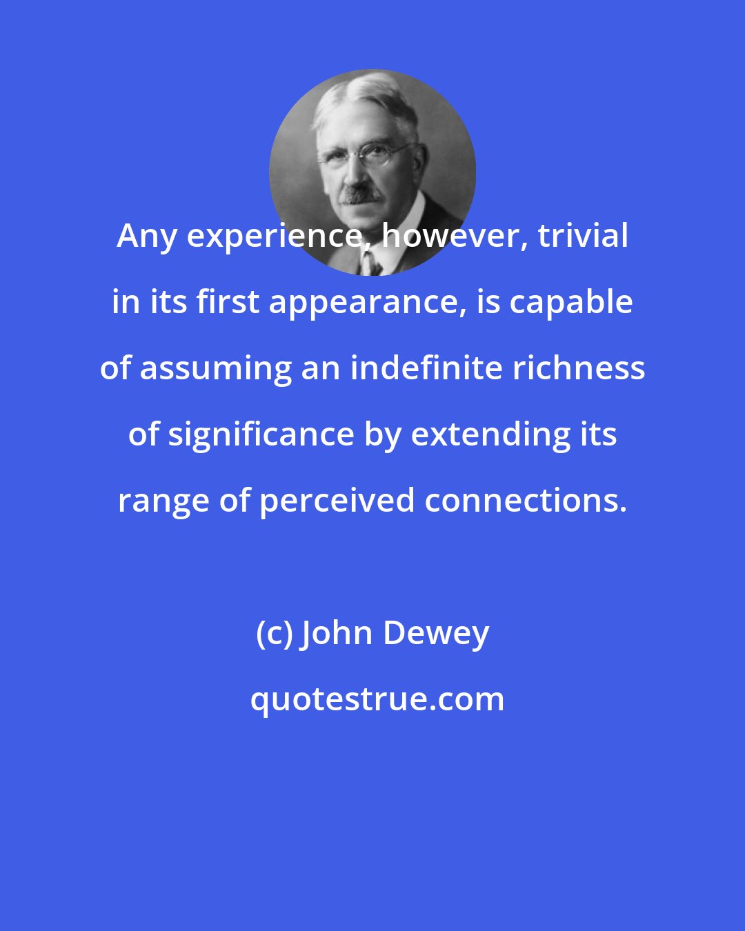 John Dewey: Any experience, however, trivial in its first appearance, is capable of assuming an indefinite richness of significance by extending its range of perceived connections.