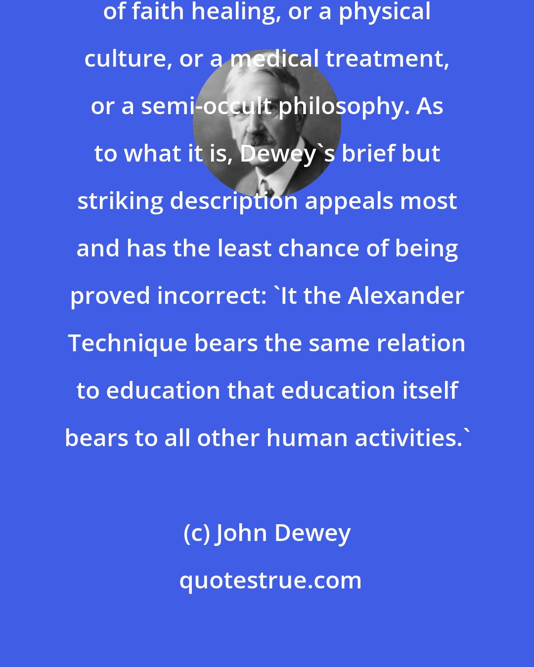 John Dewey: It is not a nature cure, a system of faith healing, or a physical culture, or a medical treatment, or a semi-occult philosophy. As to what it is, Dewey's brief but striking description appeals most and has the least chance of being proved incorrect: 'It the Alexander Technique bears the same relation to education that education itself bears to all other human activities.'