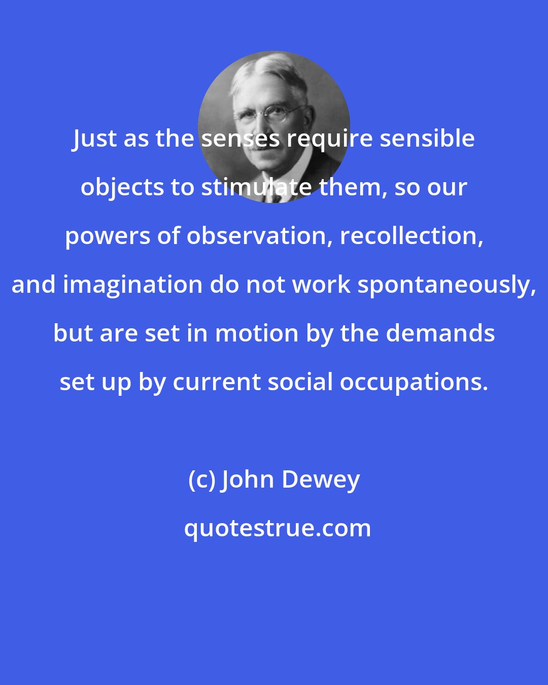 John Dewey: Just as the senses require sensible objects to stimulate them, so our powers of observation, recollection, and imagination do not work spontaneously, but are set in motion by the demands set up by current social occupations.