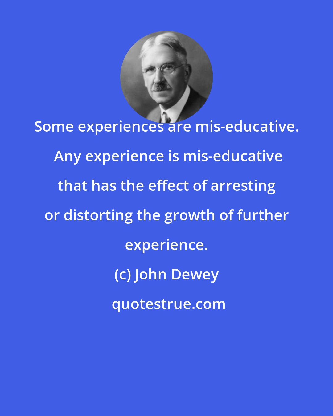 John Dewey: Some experiences are mis-educative.  Any experience is mis-educative that has the effect of arresting or distorting the growth of further experience.