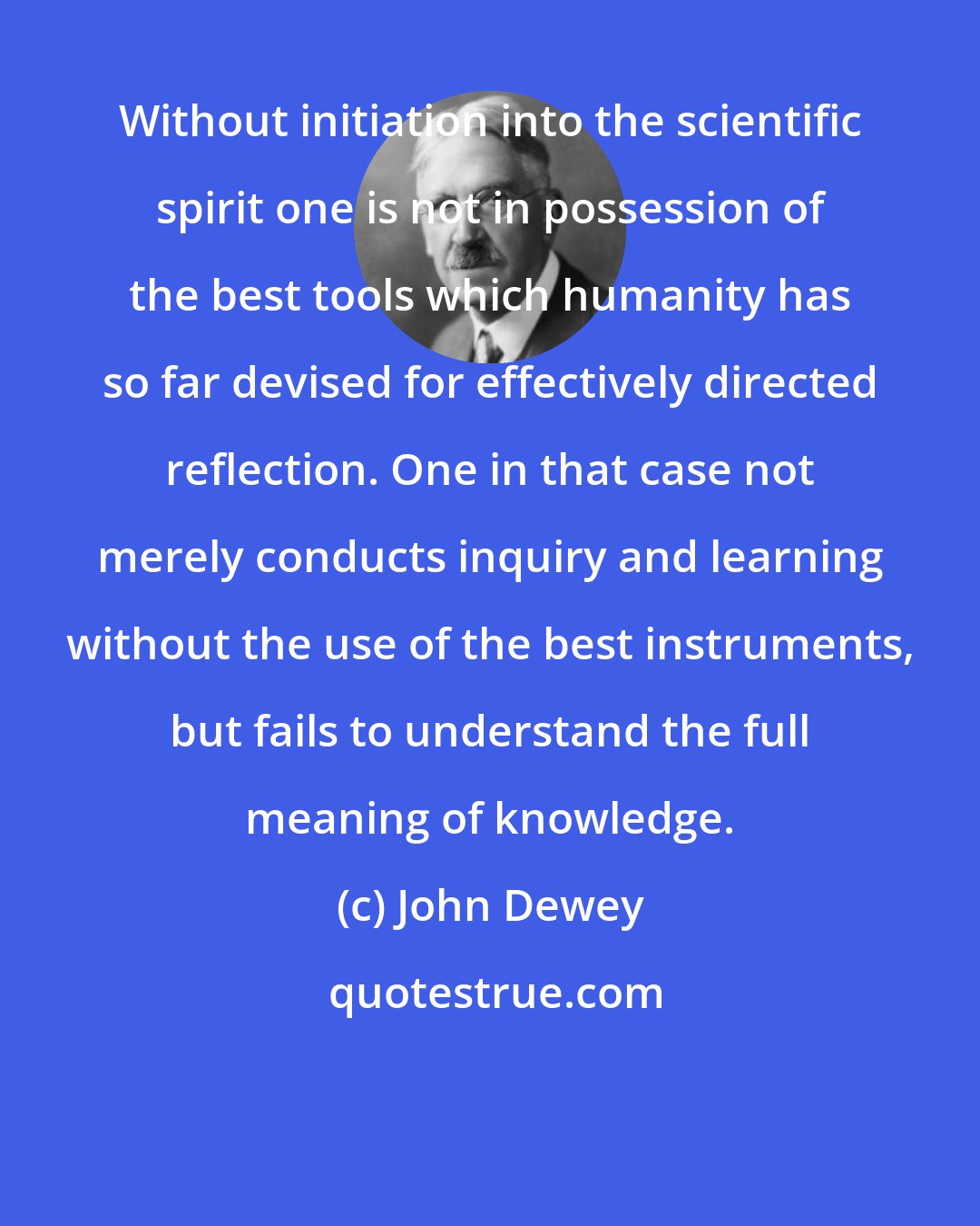 John Dewey: Without initiation into the scientific spirit one is not in possession of the best tools which humanity has so far devised for effectively directed reflection. One in that case not merely conducts inquiry and learning without the use of the best instruments, but fails to understand the full meaning of knowledge.