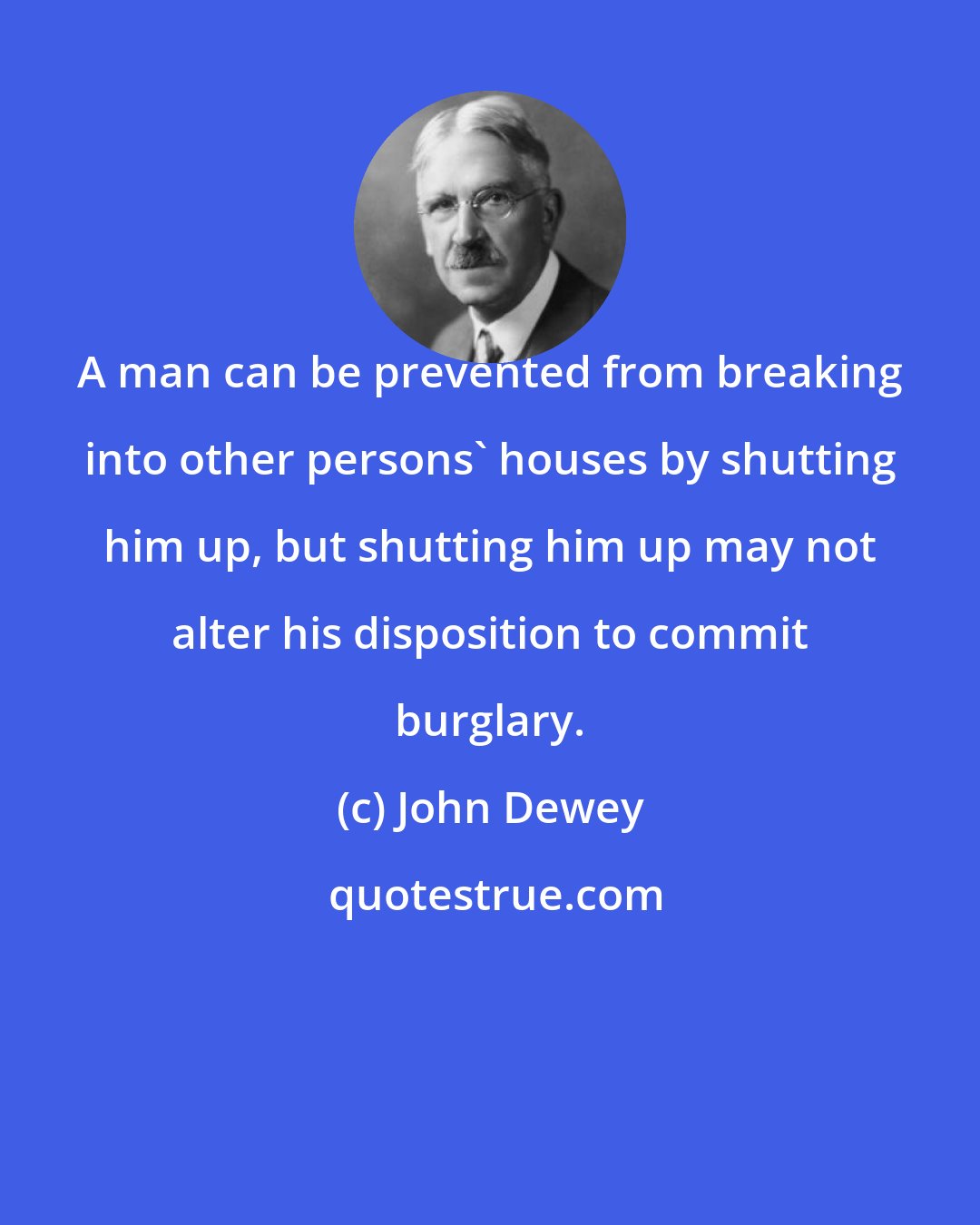 John Dewey: A man can be prevented from breaking into other persons' houses by shutting him up, but shutting him up may not alter his disposition to commit burglary.