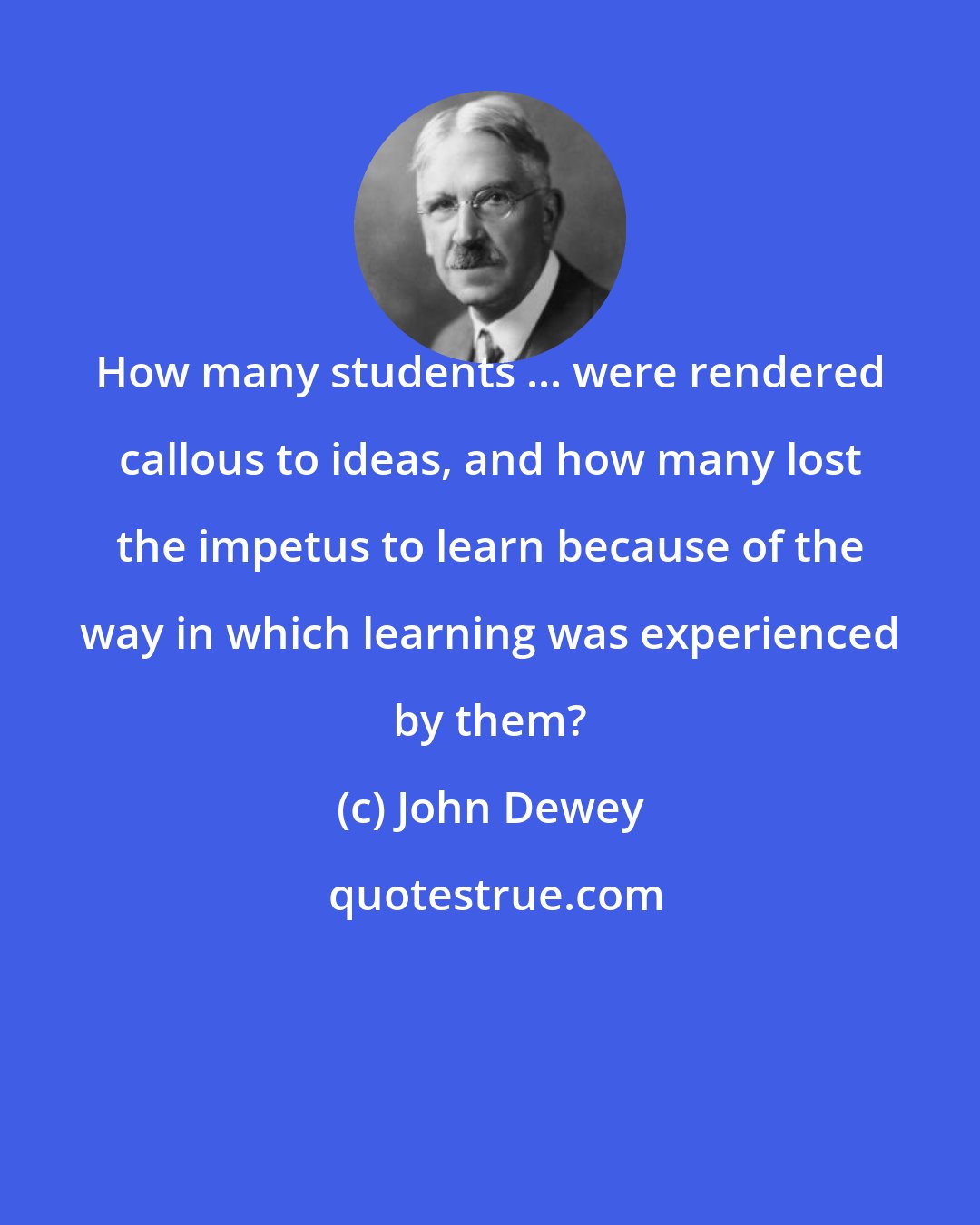 John Dewey: How many students ... were rendered callous to ideas, and how many lost the impetus to learn because of the way in which learning was experienced by them?