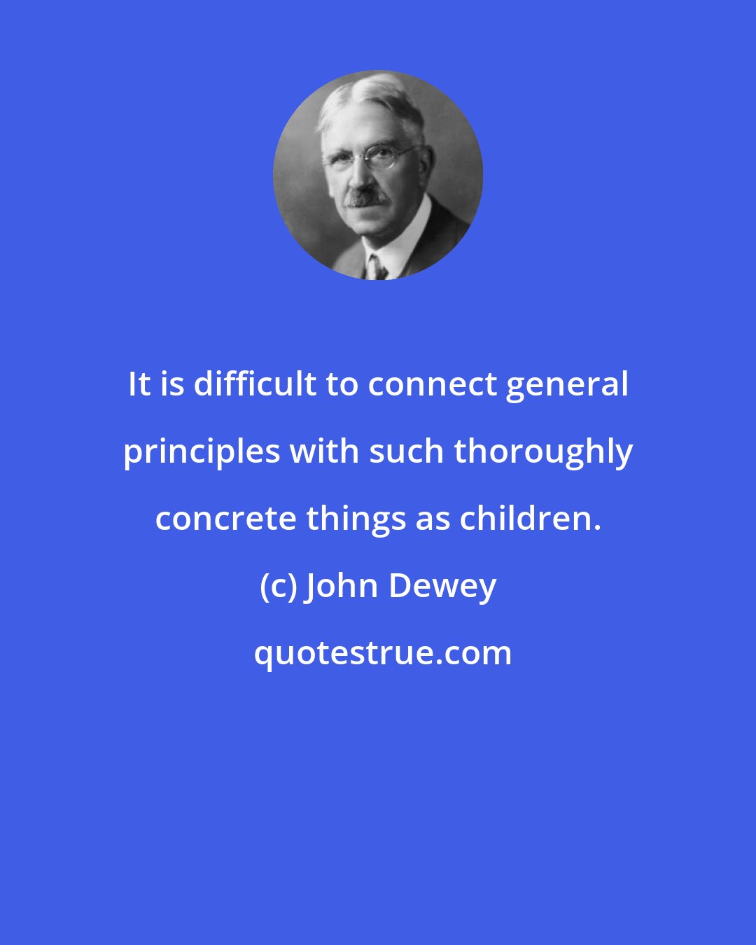 John Dewey: It is difficult to connect general principles with such thoroughly concrete things as children.