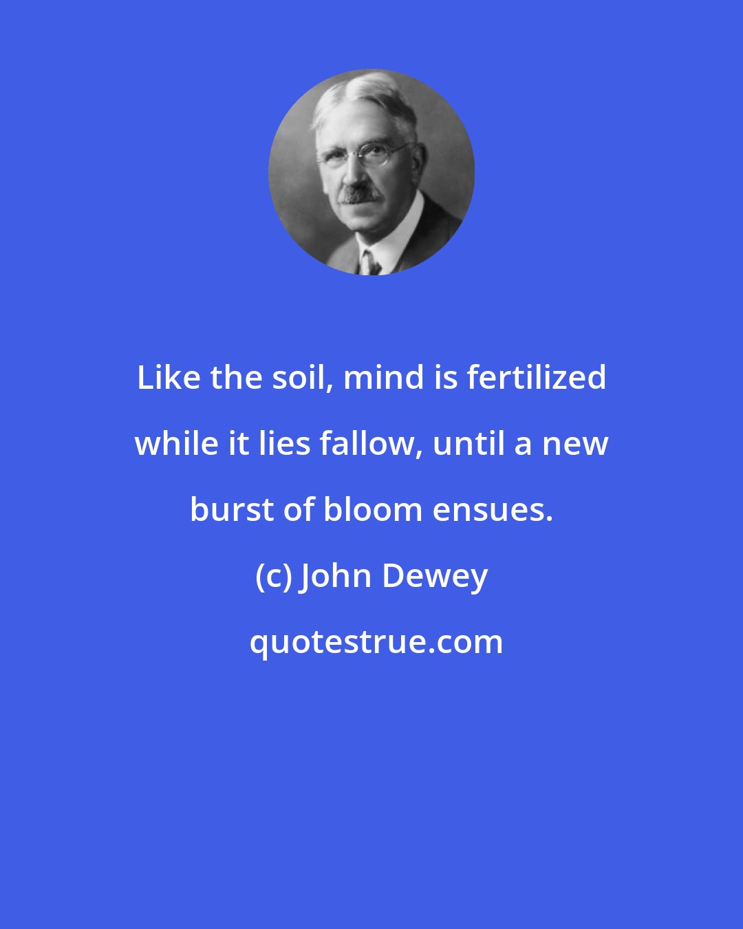 John Dewey: Like the soil, mind is fertilized while it lies fallow, until a new burst of bloom ensues.