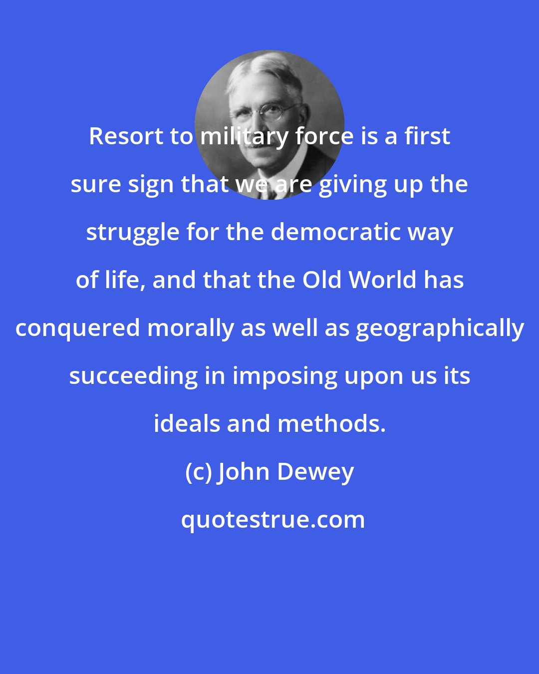 John Dewey: Resort to military force is a first sure sign that we are giving up the struggle for the democratic way of life, and that the Old World has conquered morally as well as geographically succeeding in imposing upon us its ideals and methods.