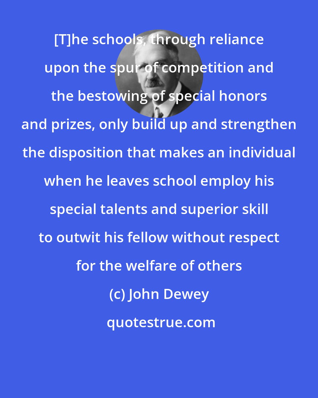 John Dewey: [T]he schools, through reliance upon the spur of competition and the bestowing of special honors and prizes, only build up and strengthen the disposition that makes an individual when he leaves school employ his special talents and superior skill to outwit his fellow without respect for the welfare of others