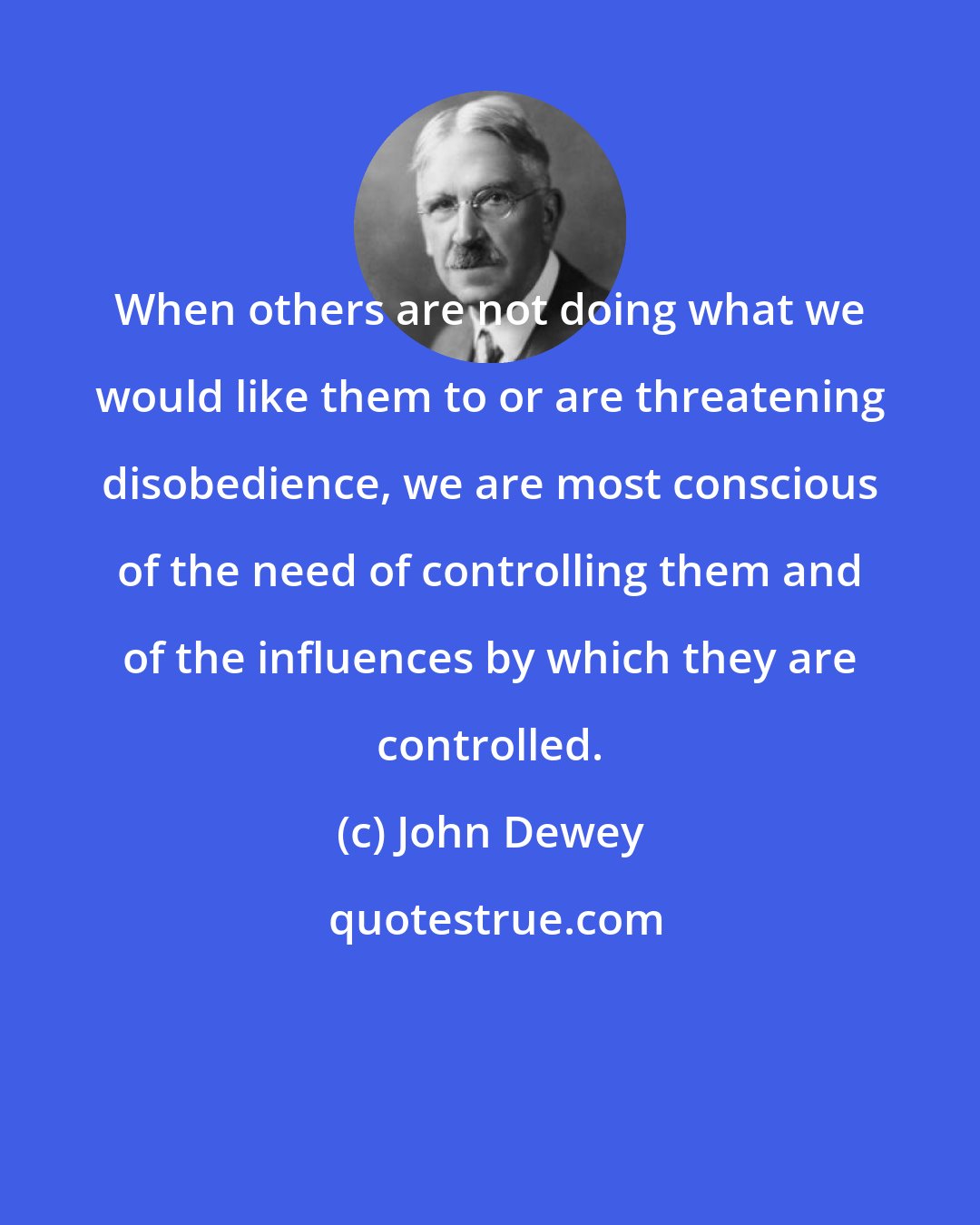 John Dewey: When others are not doing what we would like them to or are threatening disobedience, we are most conscious of the need of controlling them and of the influences by which they are controlled.