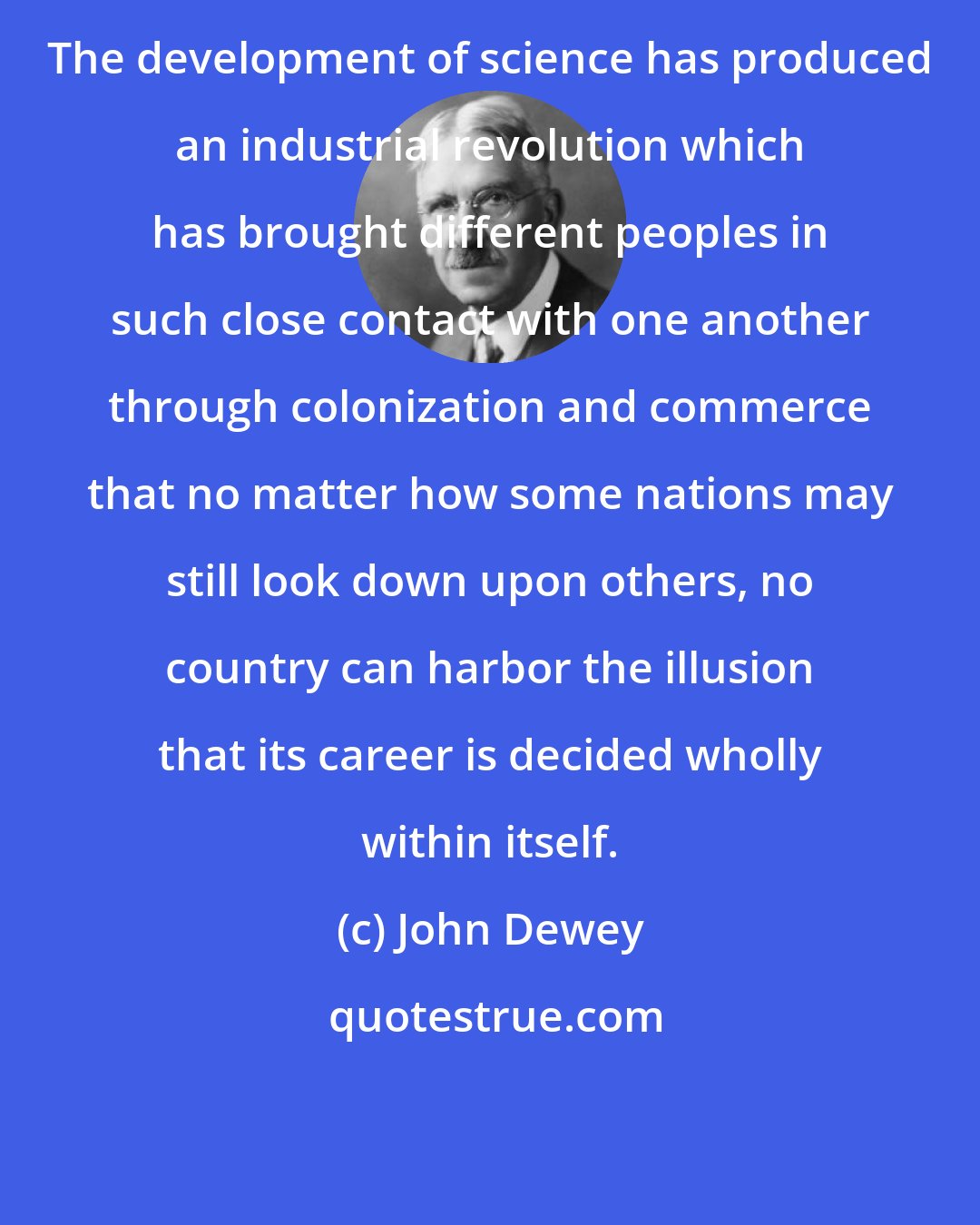 John Dewey: The development of science has produced an industrial revolution which has brought different peoples in such close contact with one another through colonization and commerce that no matter how some nations may still look down upon others, no country can harbor the illusion that its career is decided wholly within itself.