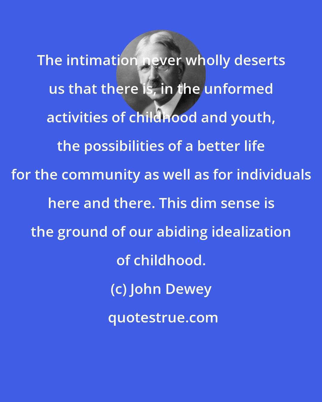 John Dewey: The intimation never wholly deserts us that there is, in the unformed activities of childhood and youth, the possibilities of a better life for the community as well as for individuals here and there. This dim sense is the ground of our abiding idealization of childhood.