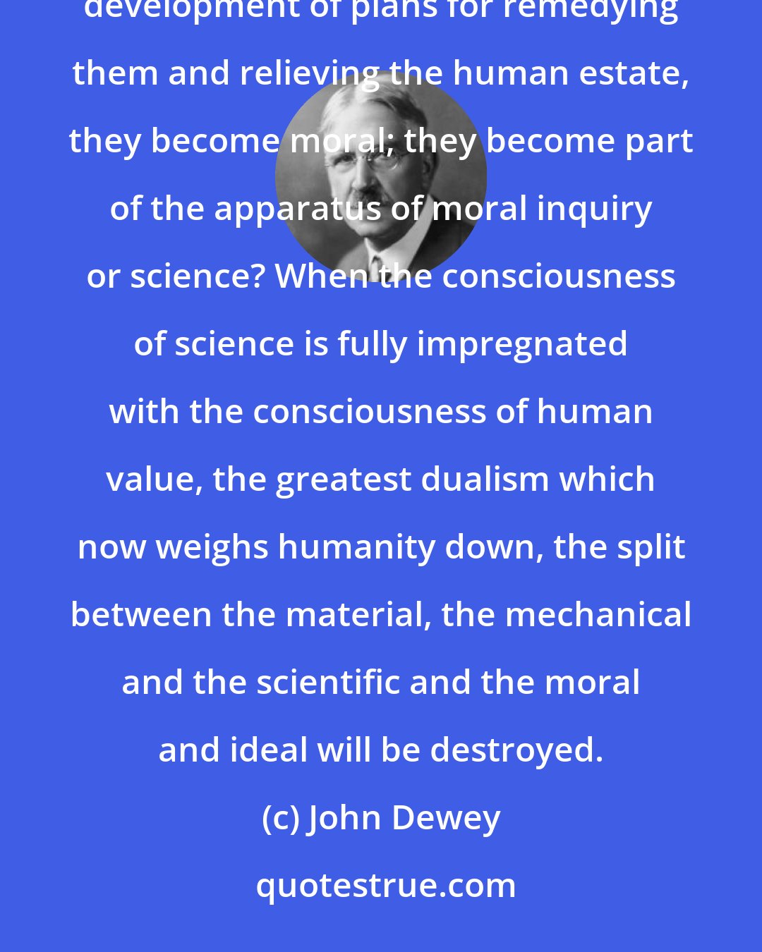 John Dewey: When physics, chemistry, biology, medicine, contribute to the detection of concrete human woes and to the development of plans for remedying them and relieving the human estate, they become moral; they become part of the apparatus of moral inquiry or science? When the consciousness of science is fully impregnated with the consciousness of human value, the greatest dualism which now weighs humanity down, the split between the material, the mechanical and the scientific and the moral and ideal will be destroyed.
