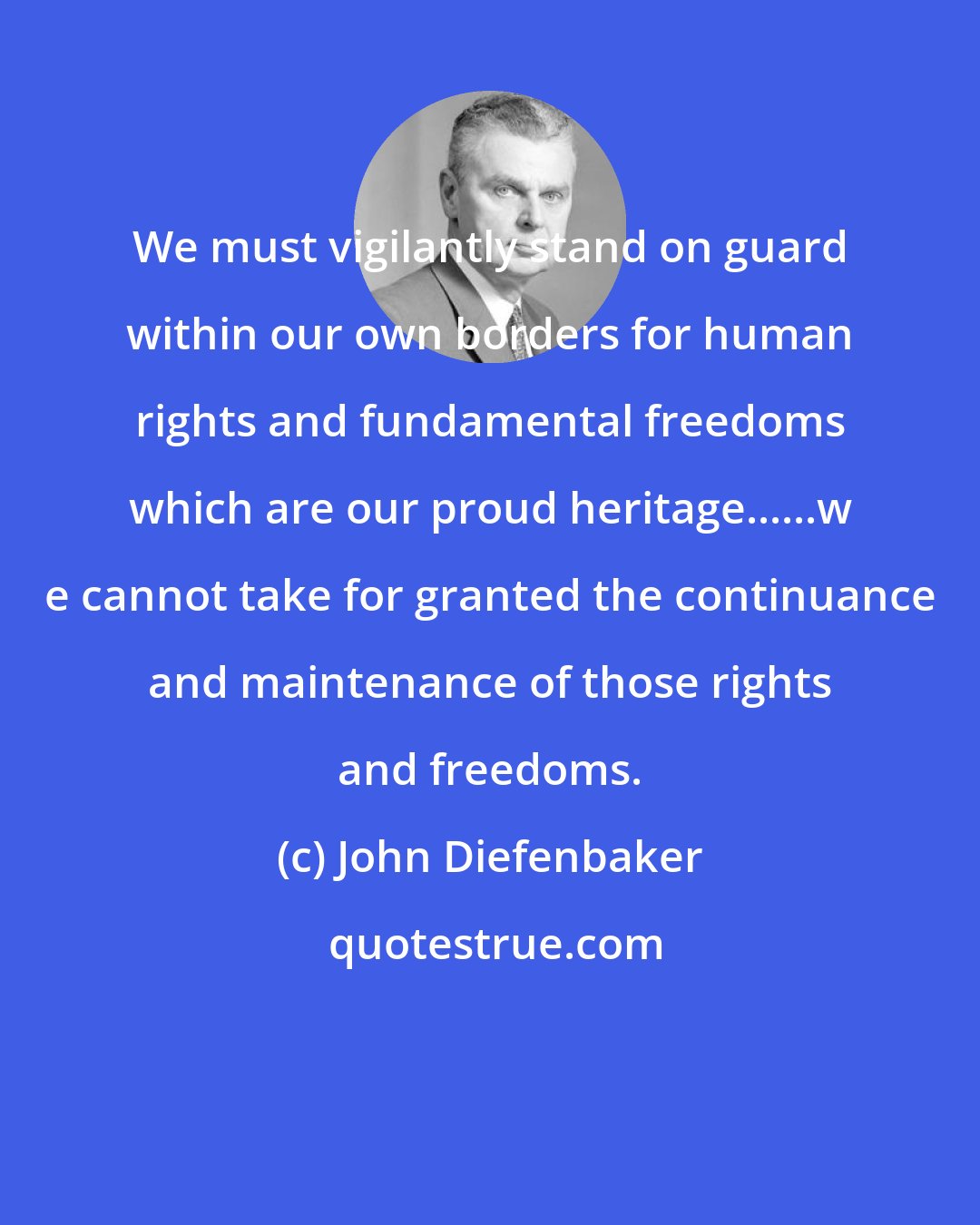 John Diefenbaker: We must vigilantly stand on guard within our own borders for human rights and fundamental freedoms which are our proud heritage......w e cannot take for granted the continuance and maintenance of those rights and freedoms.