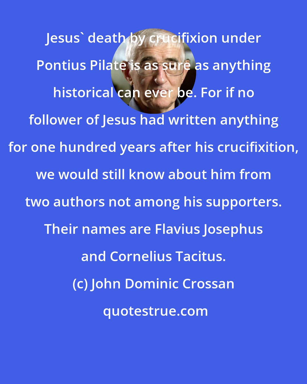 John Dominic Crossan: Jesus' death by crucifixion under Pontius Pilate is as sure as anything historical can ever be. For if no follower of Jesus had written anything for one hundred years after his crucifixition, we would still know about him from two authors not among his supporters. Their names are Flavius Josephus and Cornelius Tacitus.