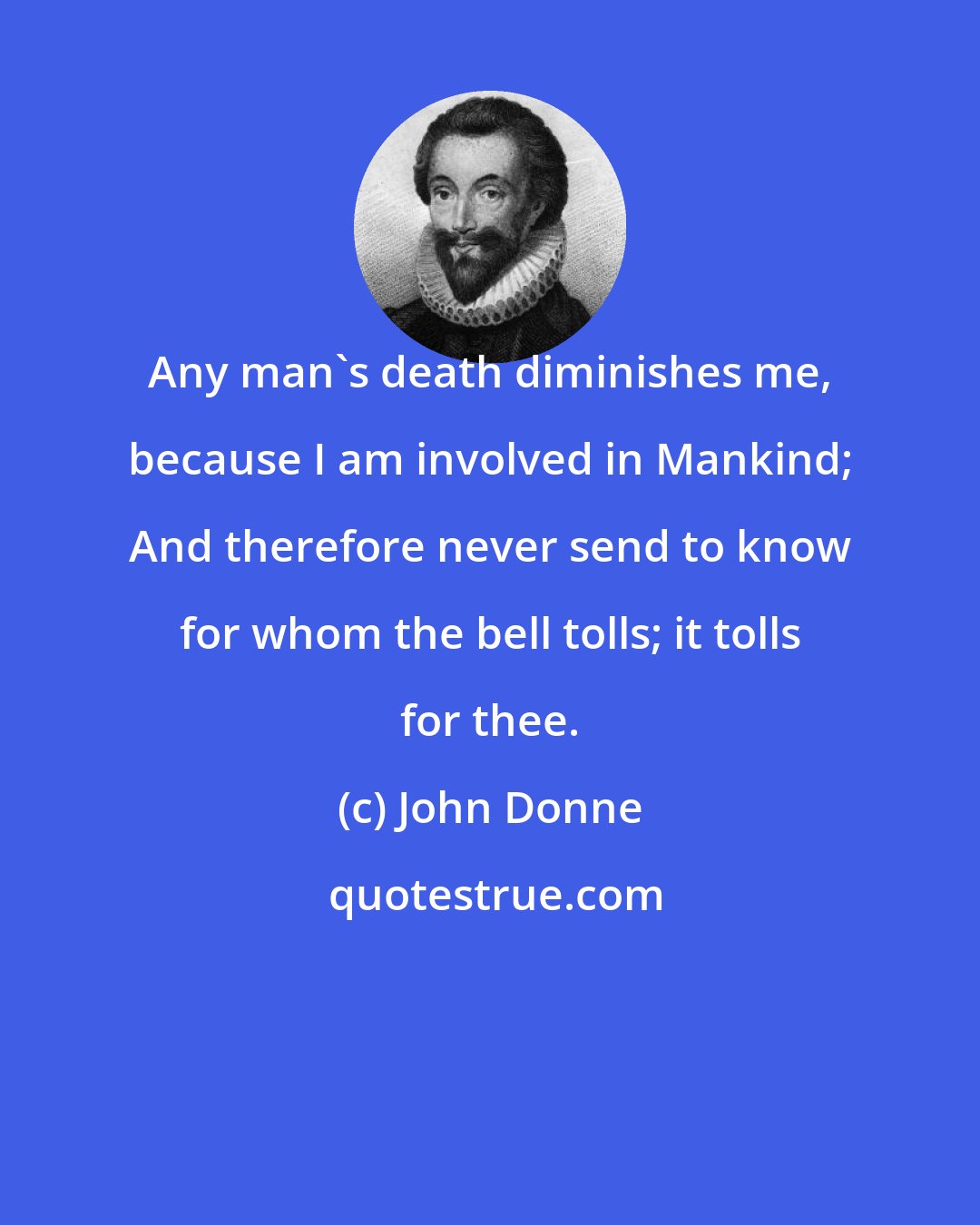 John Donne: Any man's death diminishes me, because I am involved in Mankind; And therefore never send to know for whom the bell tolls; it tolls for thee.