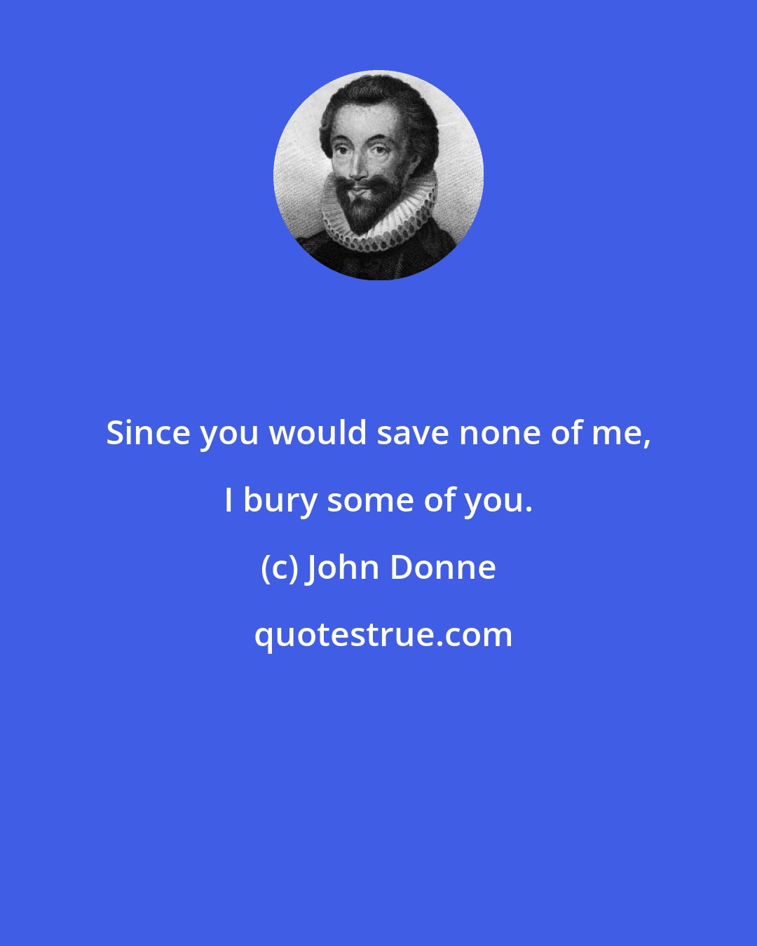 John Donne: Since you would save none of me, I bury some of you.
