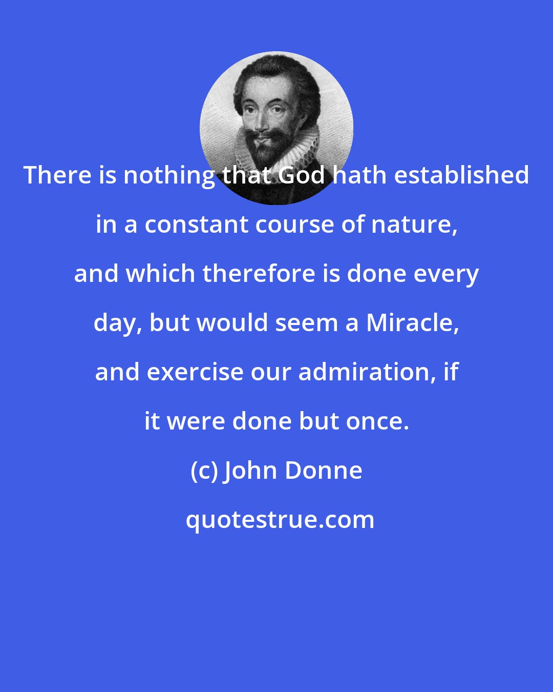 John Donne: There is nothing that God hath established in a constant course of nature, and which therefore is done every day, but would seem a Miracle, and exercise our admiration, if it were done but once.