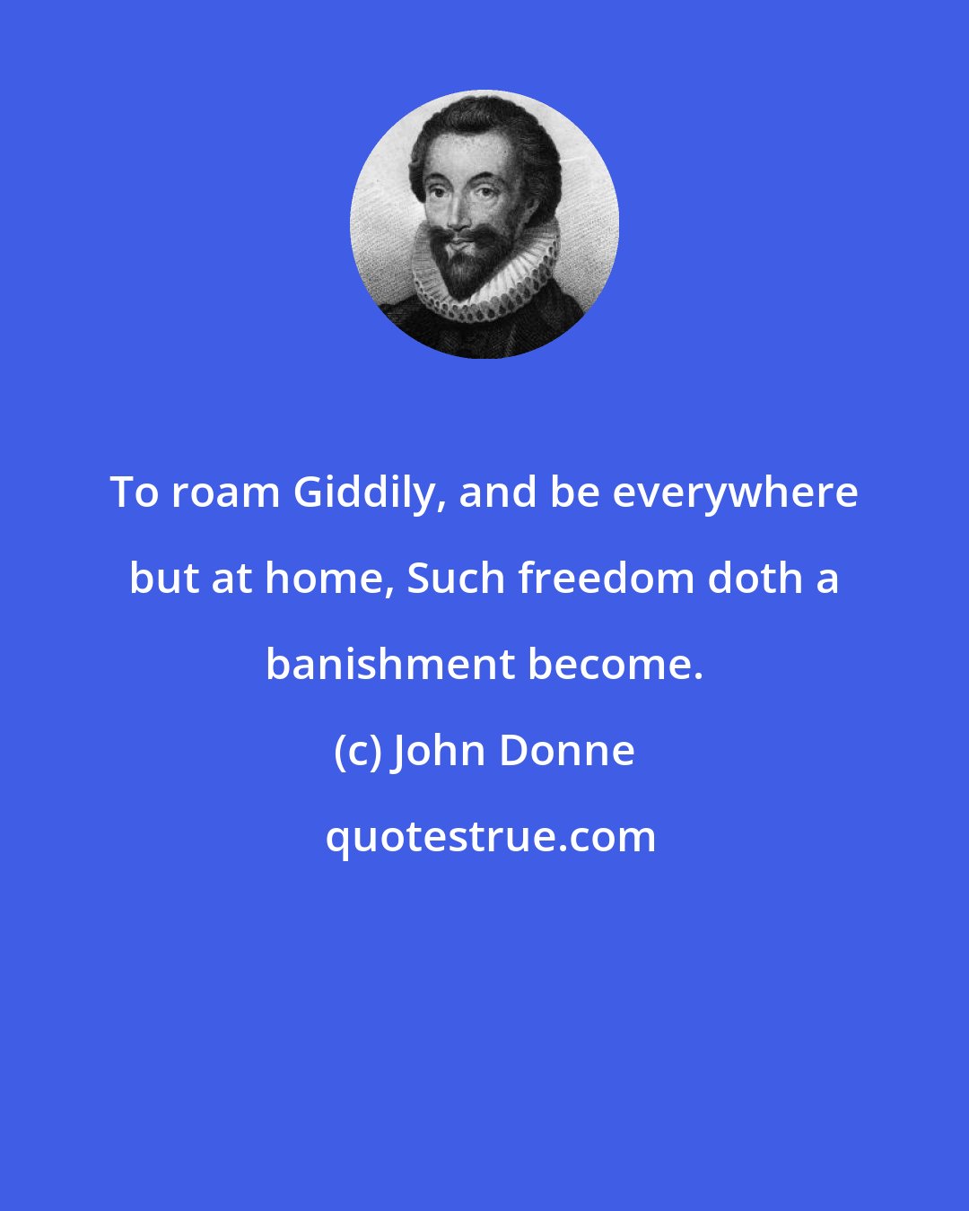 John Donne: To roam Giddily, and be everywhere but at home, Such freedom doth a banishment become.