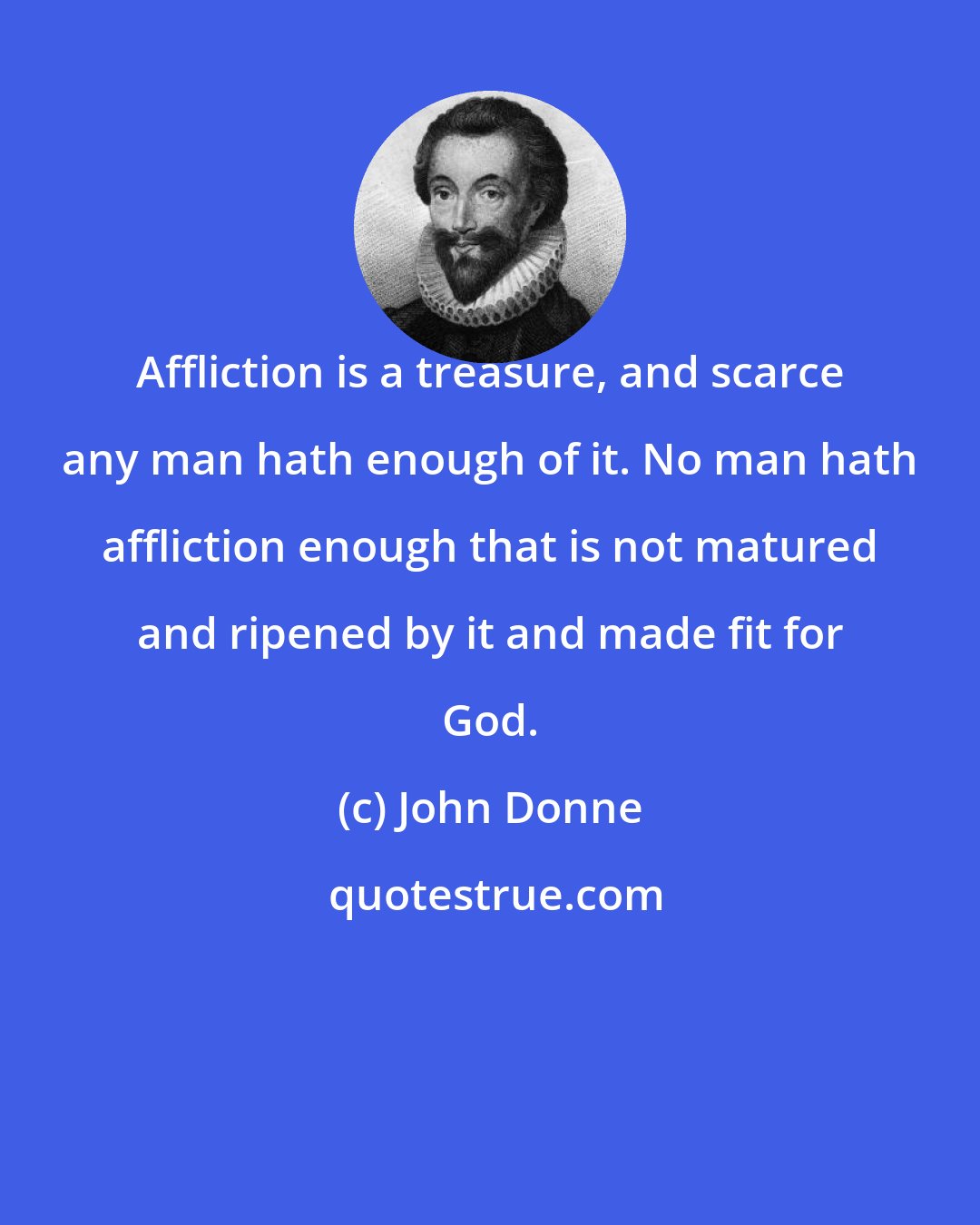 John Donne: Affliction is a treasure, and scarce any man hath enough of it. No man hath affliction enough that is not matured and ripened by it and made fit for God.
