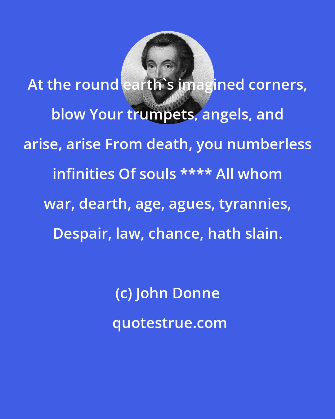John Donne: At the round earth's imagined corners, blow Your trumpets, angels, and arise, arise From death, you numberless infinities Of souls **** All whom war, dearth, age, agues, tyrannies, Despair, law, chance, hath slain.