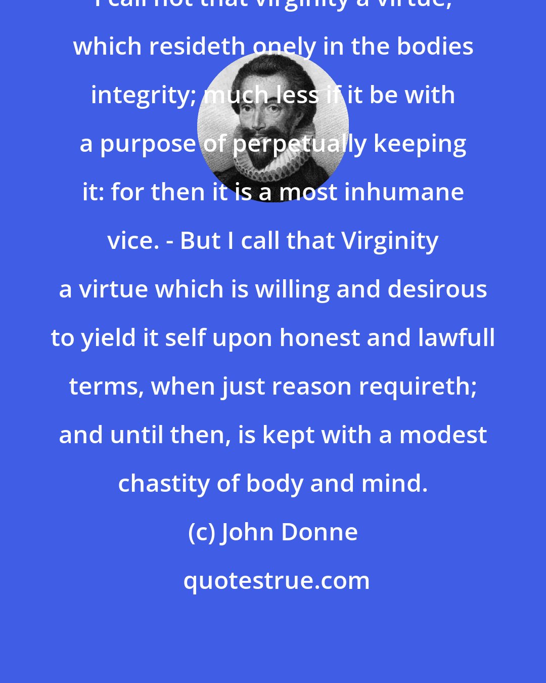 John Donne: I call not that virginity a virtue, which resideth onely in the bodies integrity; much less if it be with a purpose of perpetually keeping it: for then it is a most inhumane vice. - But I call that Virginity a virtue which is willing and desirous to yield it self upon honest and lawfull terms, when just reason requireth; and until then, is kept with a modest chastity of body and mind.