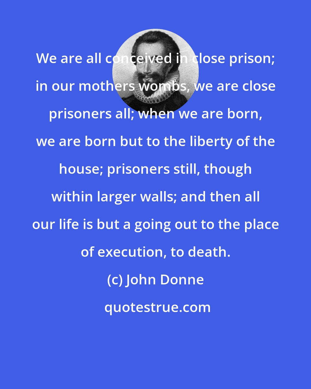 John Donne: We are all conceived in close prison; in our mothers wombs, we are close prisoners all; when we are born, we are born but to the liberty of the house; prisoners still, though within larger walls; and then all our life is but a going out to the place of execution, to death.