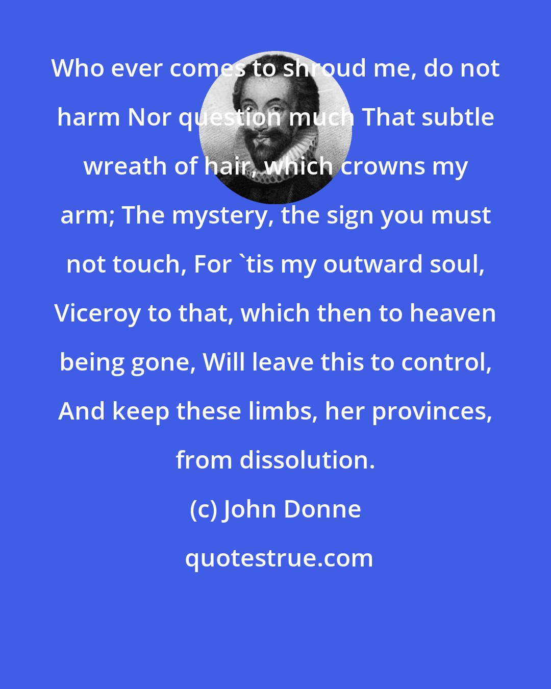 John Donne: Who ever comes to shroud me, do not harm Nor question much That subtle wreath of hair, which crowns my arm; The mystery, the sign you must not touch, For 'tis my outward soul, Viceroy to that, which then to heaven being gone, Will leave this to control, And keep these limbs, her provinces, from dissolution.