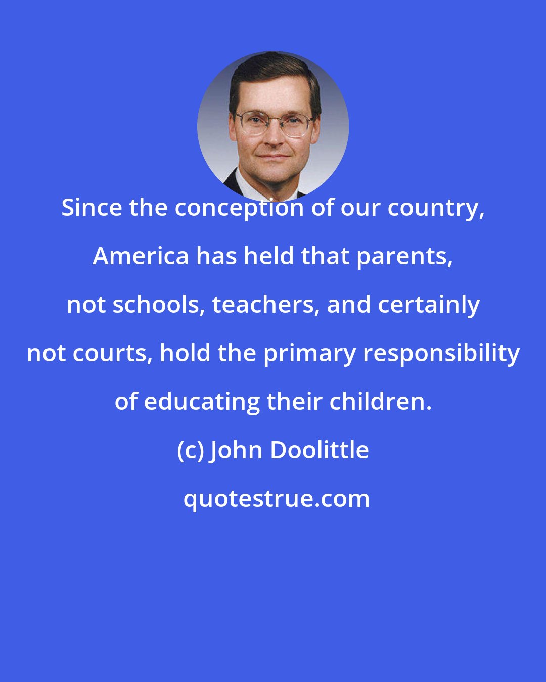 John Doolittle: Since the conception of our country, America has held that parents, not schools, teachers, and certainly not courts, hold the primary responsibility of educating their children.