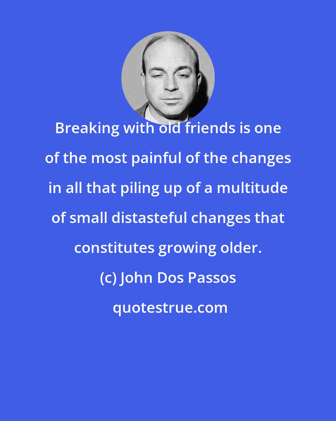 John Dos Passos: Breaking with old friends is one of the most painful of the changes in all that piling up of a multitude of small distasteful changes that constitutes growing older.