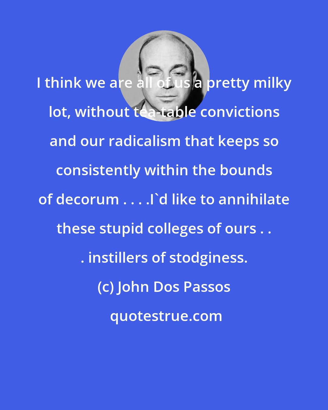 John Dos Passos: I think we are all of us a pretty milky lot, without tea-table convictions and our radicalism that keeps so consistently within the bounds of decorum . . . .I'd like to annihilate these stupid colleges of ours . . . instillers of stodginess.