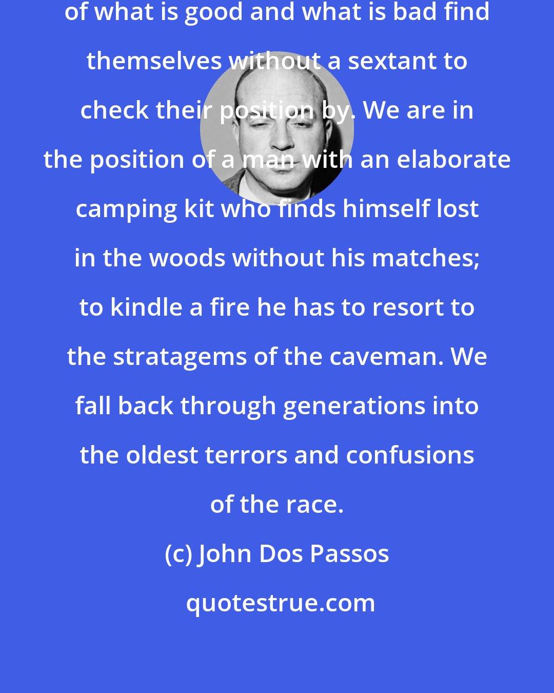 John Dos Passos: Men who have lost their conviction of what is good and what is bad find themselves without a sextant to check their position by. We are in the position of a man with an elaborate camping kit who finds himself lost in the woods without his matches; to kindle a fire he has to resort to the stratagems of the caveman. We fall back through generations into the oldest terrors and confusions of the race.