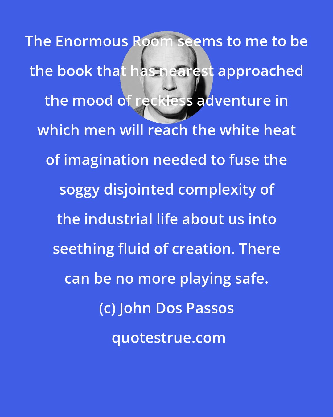 John Dos Passos: The Enormous Room seems to me to be the book that has nearest approached the mood of reckless adventure in which men will reach the white heat of imagination needed to fuse the soggy disjointed complexity of the industrial life about us into seething fluid of creation. There can be no more playing safe.