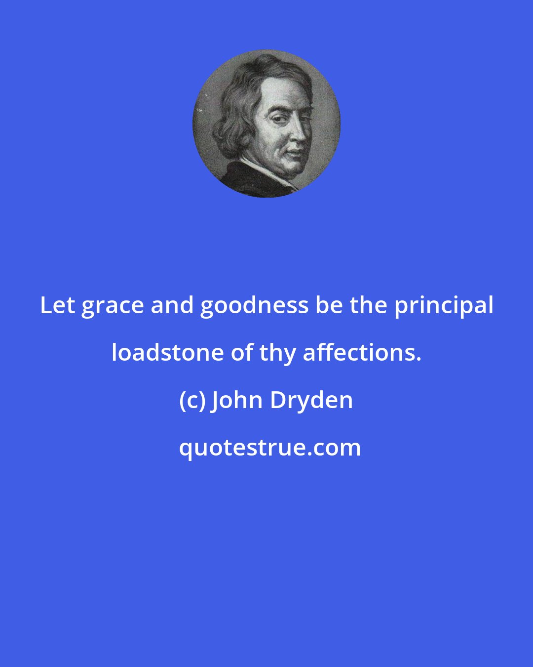 John Dryden: Let grace and goodness be the principal loadstone of thy affections.