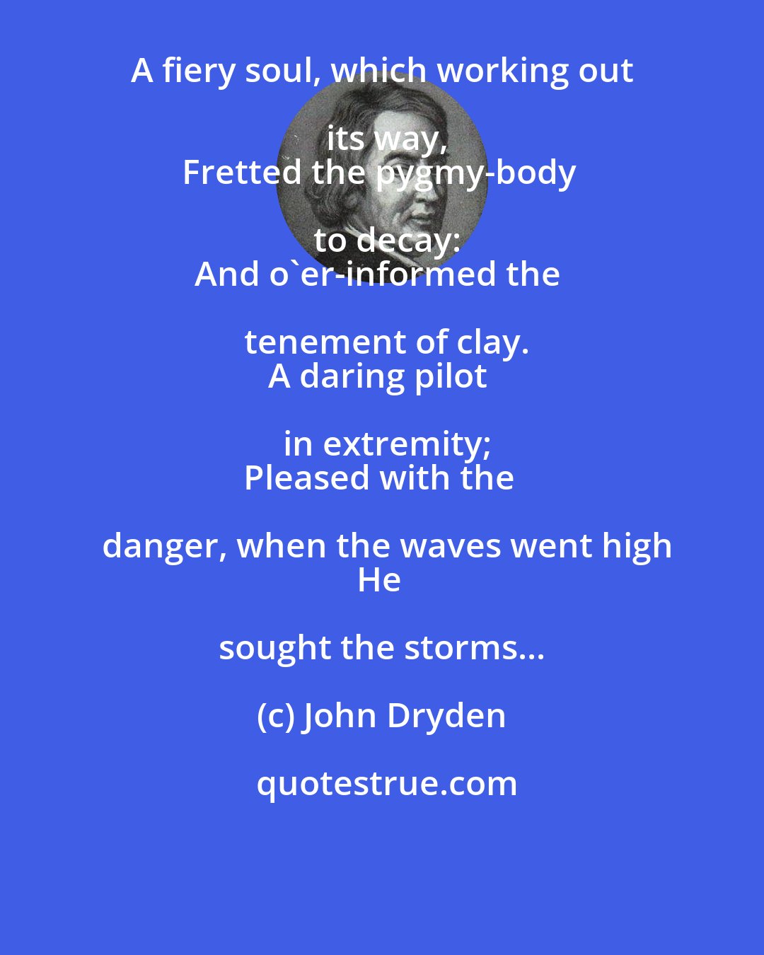 John Dryden: A fiery soul, which working out its way,
Fretted the pygmy-body to decay:
And o'er-informed the tenement of clay.
A daring pilot in extremity;
Pleased with the danger, when the waves went high
He sought the storms...
