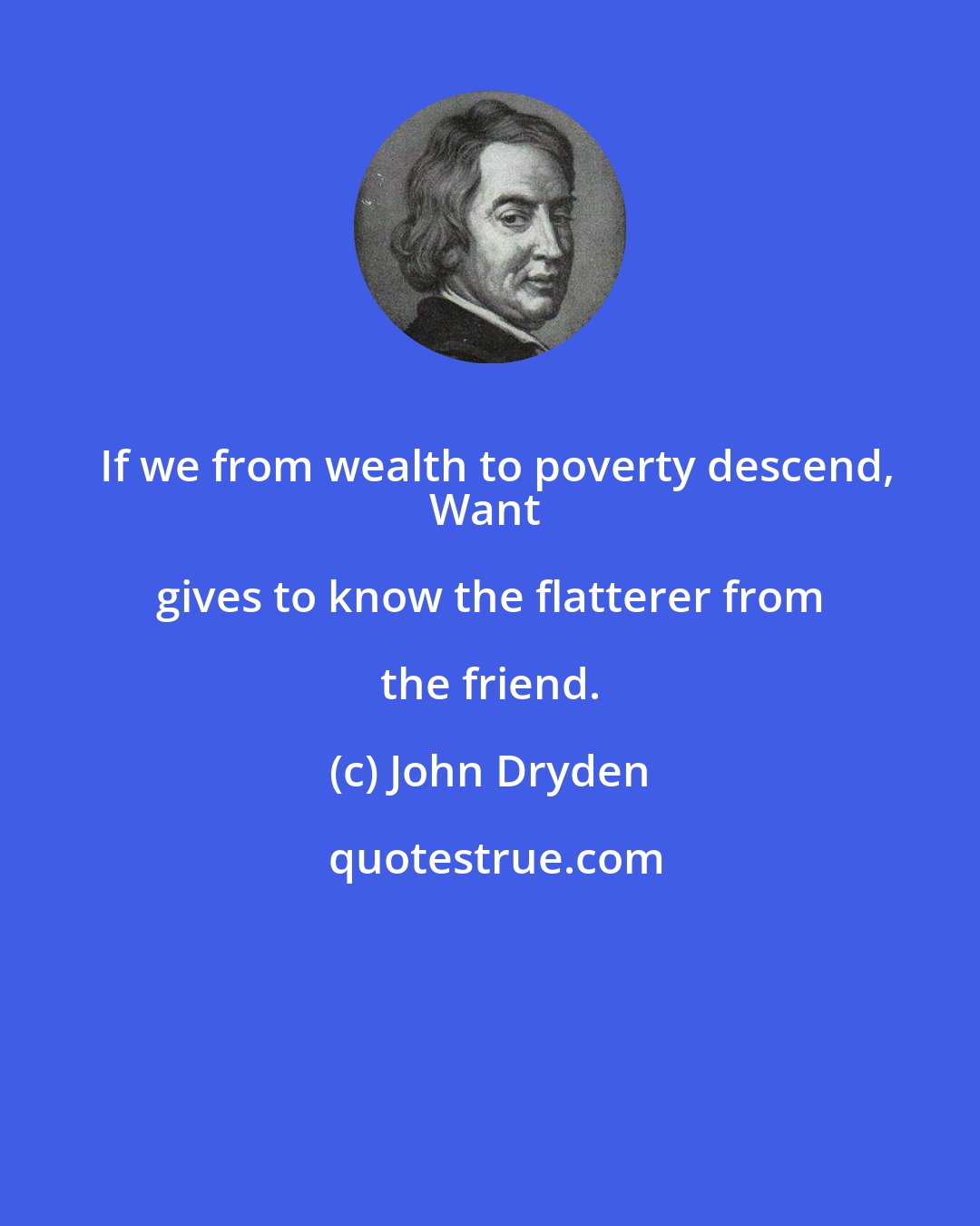 John Dryden: If we from wealth to poverty descend,
Want gives to know the flatterer from the friend.