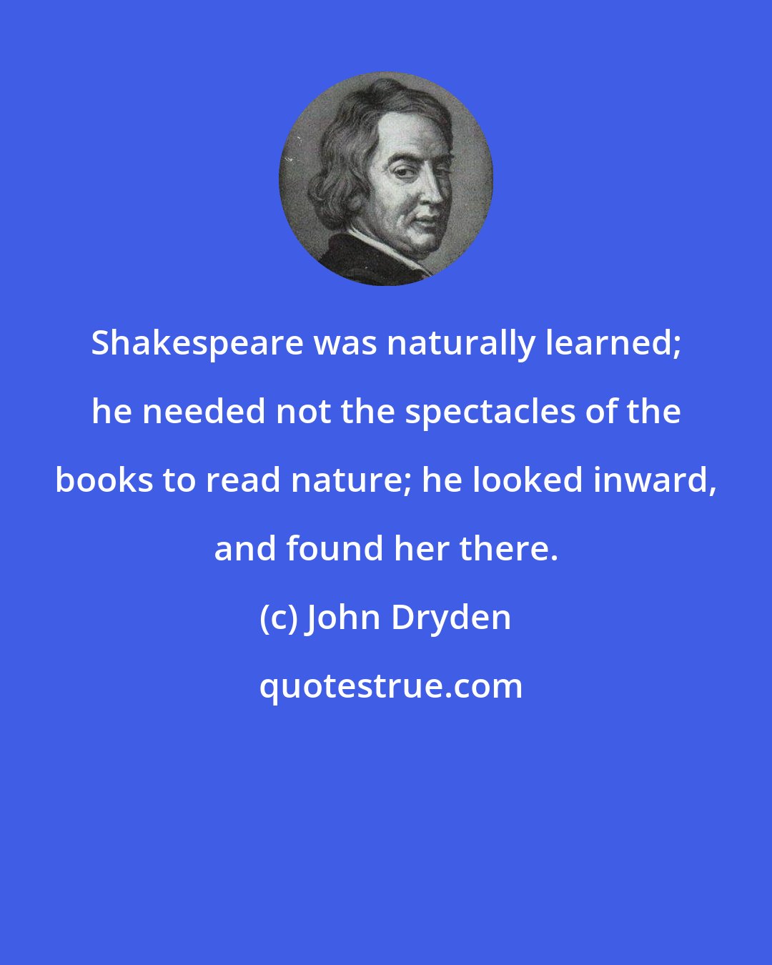 John Dryden: Shakespeare was naturally learned; he needed not the spectacles of the books to read nature; he looked inward, and found her there.