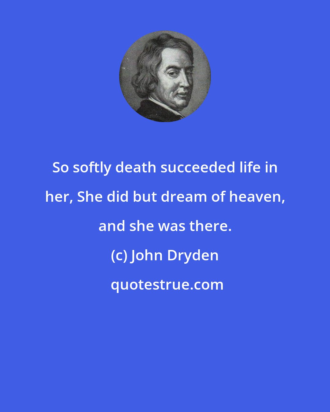 John Dryden: So softly death succeeded life in her, She did but dream of heaven, and she was there.